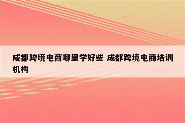 成都跨境电商哪里学好些 成都跨境电商培训机构