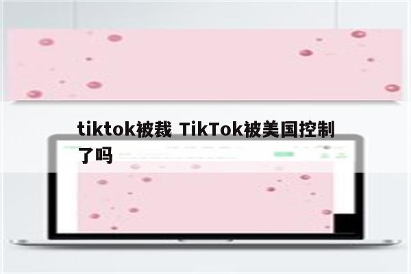tiktok被裁 TikTok被美国控制了吗