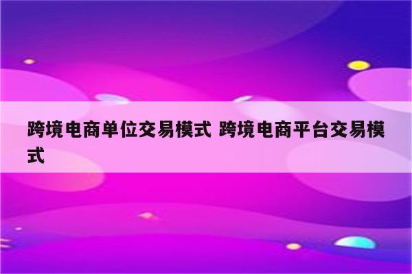 跨境电商单位交易模式 跨境电商平台交易模式