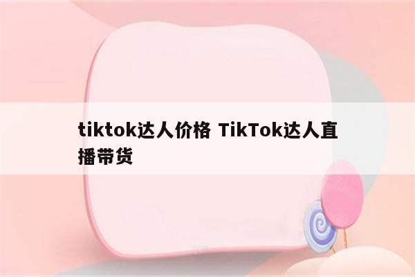 tiktok达人价格 TikTok达人直播带货