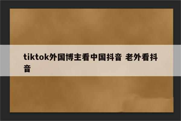 tiktok外国博主看中国抖音 老外看抖音