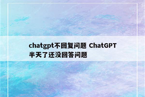 chatgpt不回复问题 ChatGPT半天了还没回答问题
