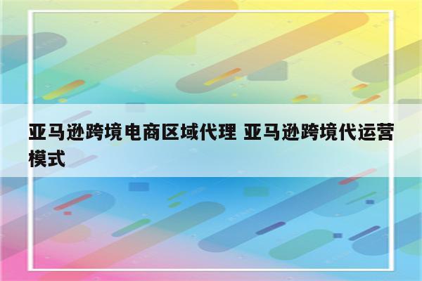 亚马逊跨境电商区域代理 亚马逊跨境代运营模式
