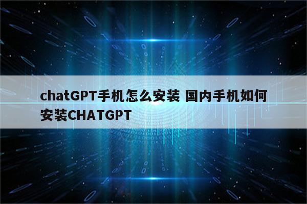chatGPT手机怎么安装 国内手机如何安装CHATGPT