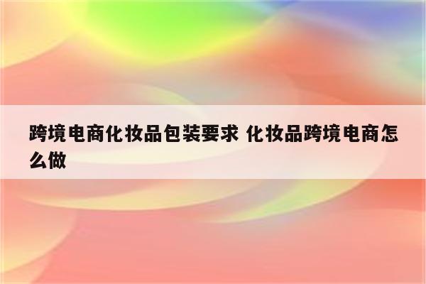 跨境电商化妆品包装要求 化妆品跨境电商怎么做