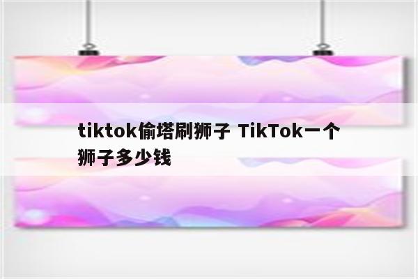 tiktok偷塔刷狮子 TikTok一个狮子多少钱