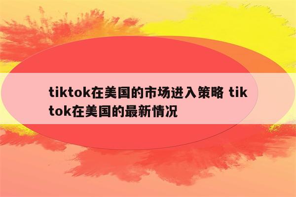 tiktok在美国的市场进入策略 tiktok在美国的最新情况