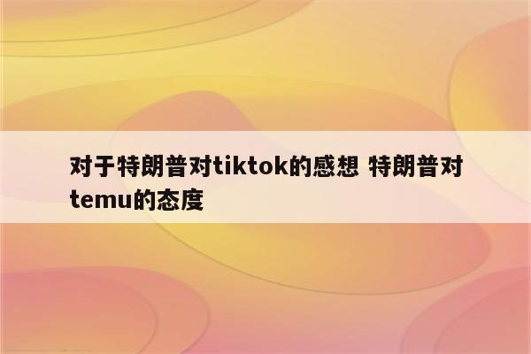 对于特朗普对tiktok的感想 特朗普对temu的态度