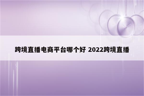跨境直播电商平台哪个好 2022跨境直播