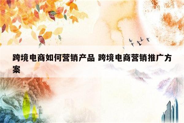 跨境电商如何营销产品 跨境电商营销推广方案