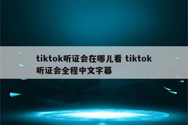 tiktok听证会在哪儿看 tiktok听证会全程中文字幕