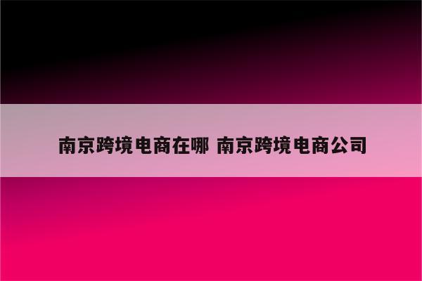 南京跨境电商在哪 南京跨境电商公司