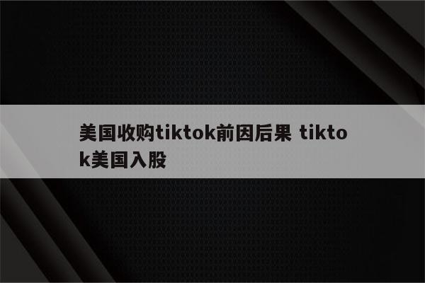 美国收购tiktok前因后果 tiktok美国入股