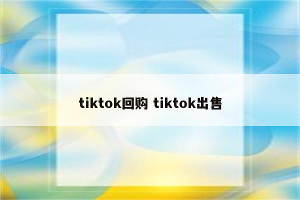 tiktok回购 tiktok出售