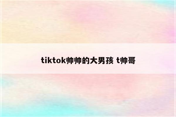 tiktok帅帅的大男孩 t帅哥