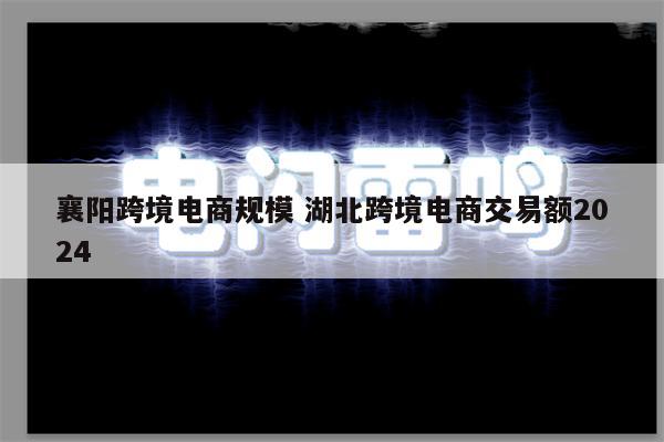 襄阳跨境电商规模 湖北跨境电商交易额2024