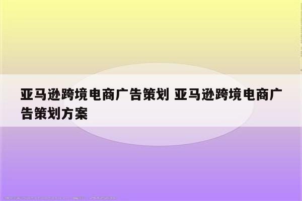 亚马逊跨境电商广告策划 亚马逊跨境电商广告策划方案