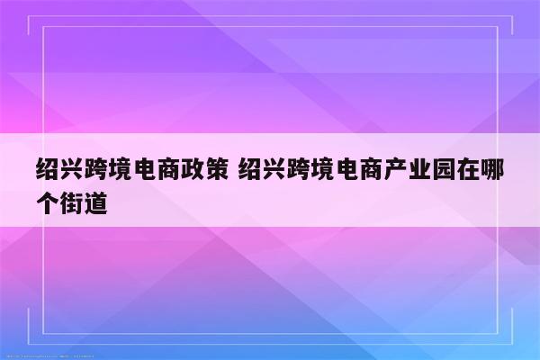 绍兴跨境电商政策 绍兴跨境电商产业园在哪个街道