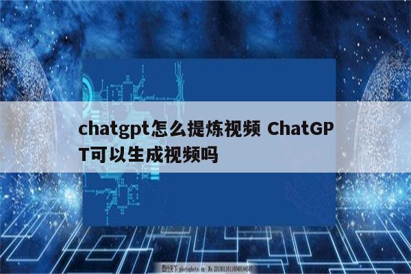 chatgpt怎么提炼视频 ChatGPT可以生成视频吗