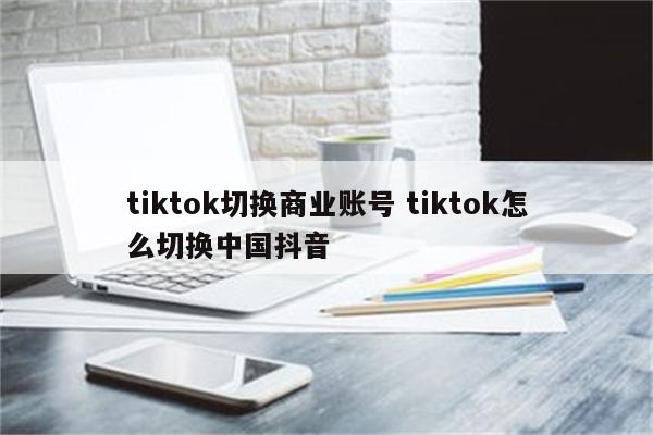 tiktok切换商业账号 tiktok怎么切换中国抖音