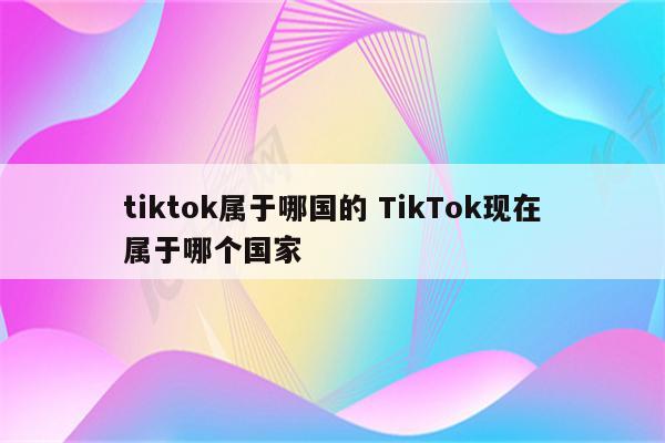 tiktok属于哪国的 TikTok现在属于哪个国家