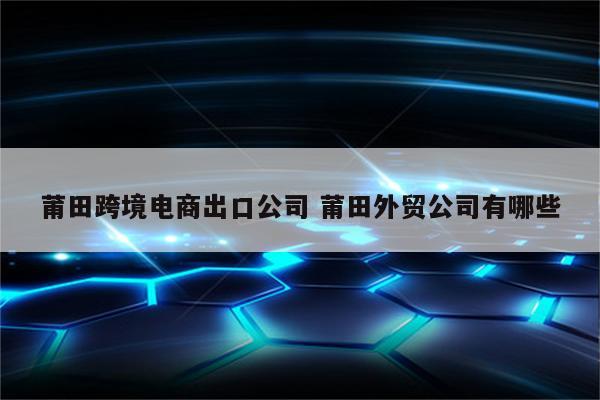 莆田跨境电商出口公司 莆田外贸公司有哪些