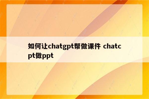 如何让chatgpt帮做课件 chatcpt做ppt
