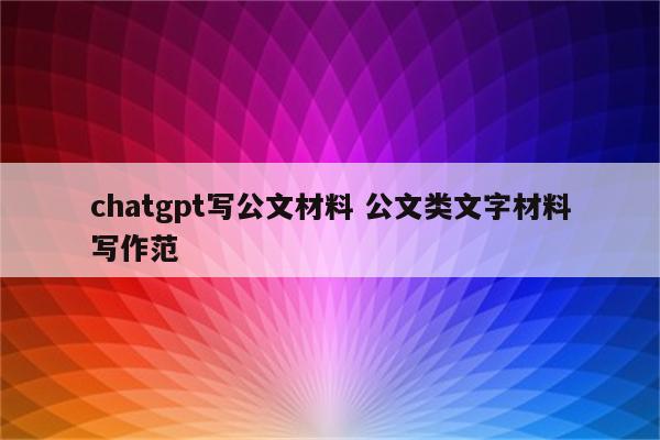 chatgpt写公文材料 公文类文字材料写作范