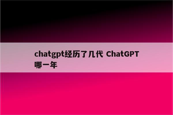 chatgpt经历了几代 ChatGPT哪一年