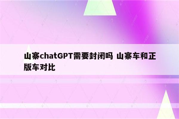 山寨chatGPT需要封闭吗 山寨车和正版车对比