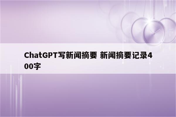 ChatGPT写新闻摘要 新闻摘要记录400字