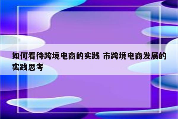 如何看待跨境电商的实践 市跨境电商发展的实践思考