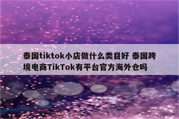 泰国tiktok小店做什么类目好 泰国跨境电商TikTok有平台官方海外仓吗