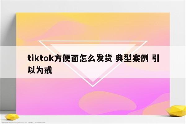 tiktok方便面怎么发货 典型案例 引以为戒