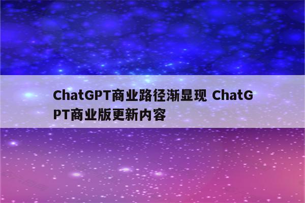 ChatGPT商业路径渐显现 ChatGPT商业版更新内容
