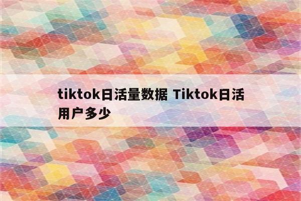 tiktok日活量数据 Tiktok日活用户多少
