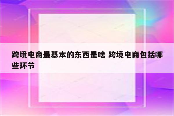 跨境电商最基本的东西是啥 跨境电商包括哪些环节