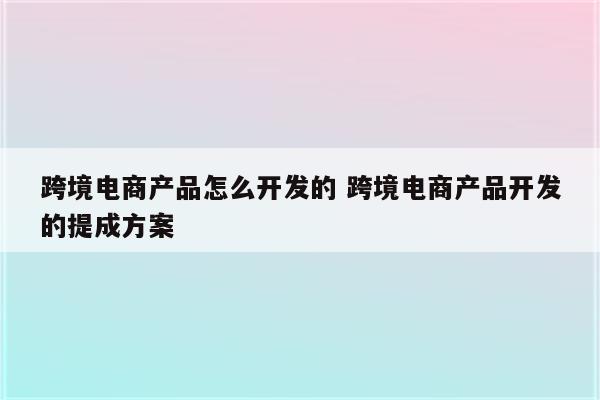 跨境电商产品怎么开发的 跨境电商产品开发的提成方案