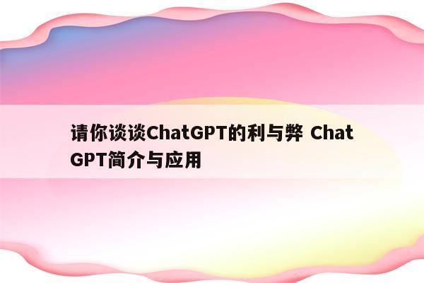 请你谈谈ChatGPT的利与弊 ChatGPT简介与应用