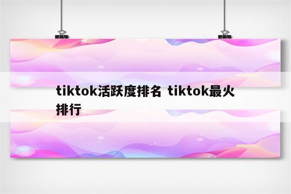 tiktok活跃度排名 tiktok最火排行