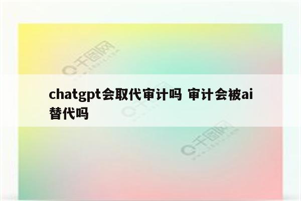 chatgpt会取代审计吗 审计会被ai替代吗