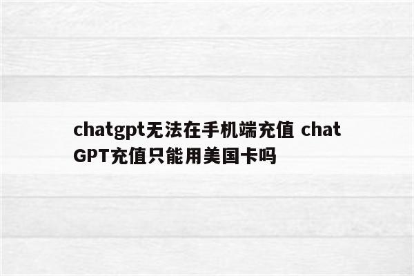 chatgpt无法在手机端充值 chatGPT充值只能用美国卡吗