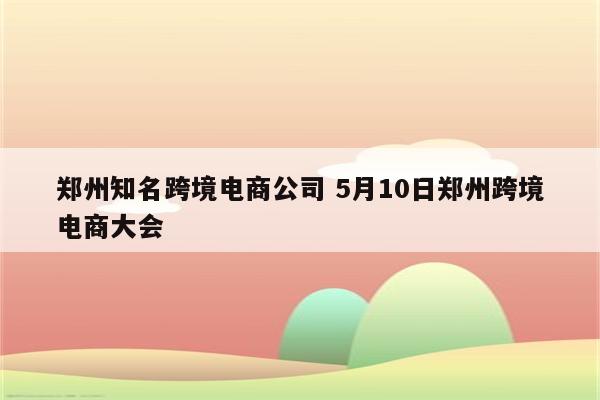 郑州知名跨境电商公司 5月10日郑州跨境电商大会