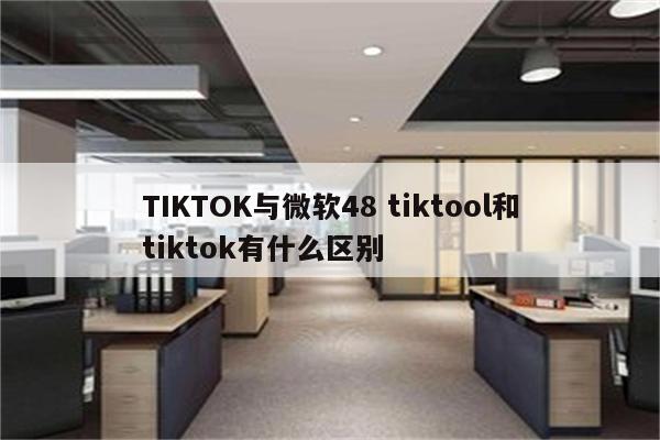 TIKTOK与微软48 tiktool和tiktok有什么区别