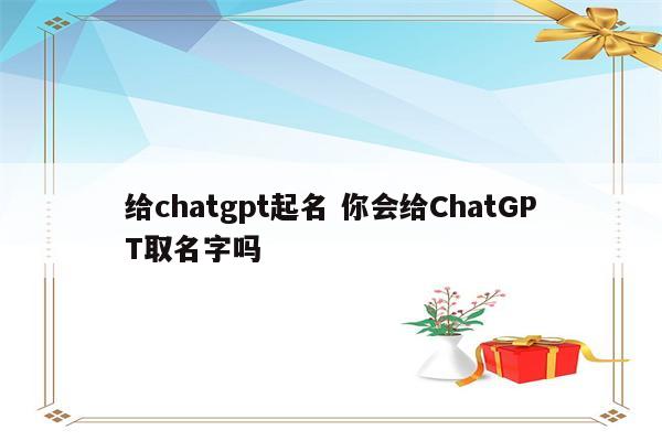 给chatgpt起名 你会给ChatGPT取名字吗