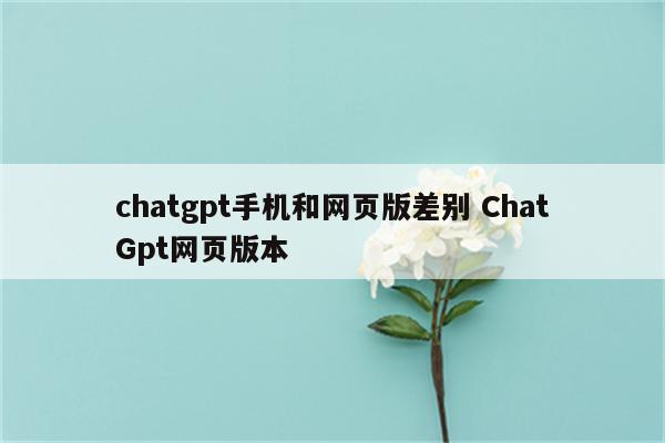 chatgpt手机和网页版差别 ChatGpt网页版本