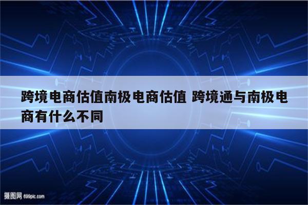 跨境电商估值南极电商估值 跨境通与南极电商有什么不同