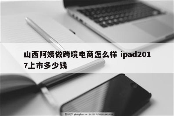 山西阿姨做跨境电商怎么样 ipad2017上市多少钱