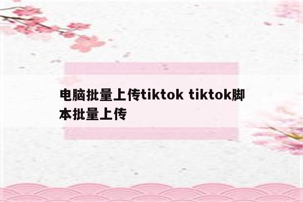 电脑批量上传tiktok tiktok脚本批量上传