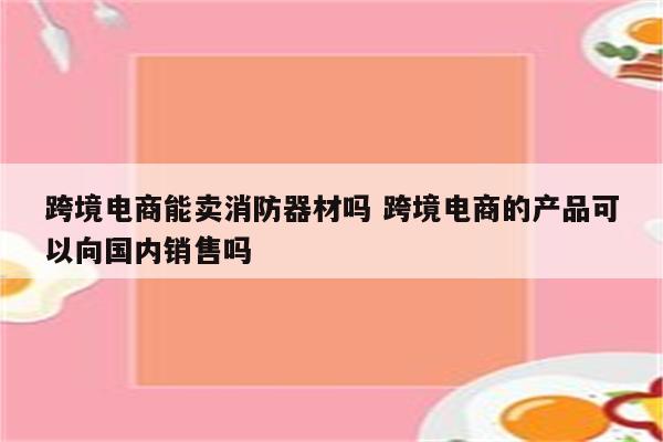 跨境电商能卖消防器材吗 跨境电商的产品可以向国内销售吗